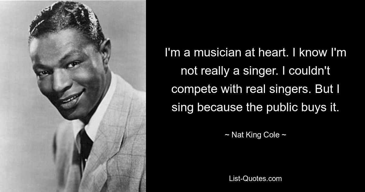 I'm a musician at heart. I know I'm not really a singer. I couldn't compete with real singers. But I sing because the public buys it. — © Nat King Cole