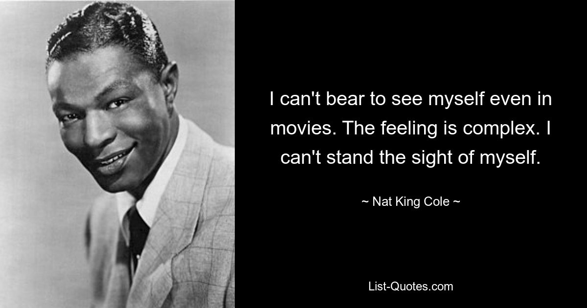 I can't bear to see myself even in movies. The feeling is complex. I can't stand the sight of myself. — © Nat King Cole