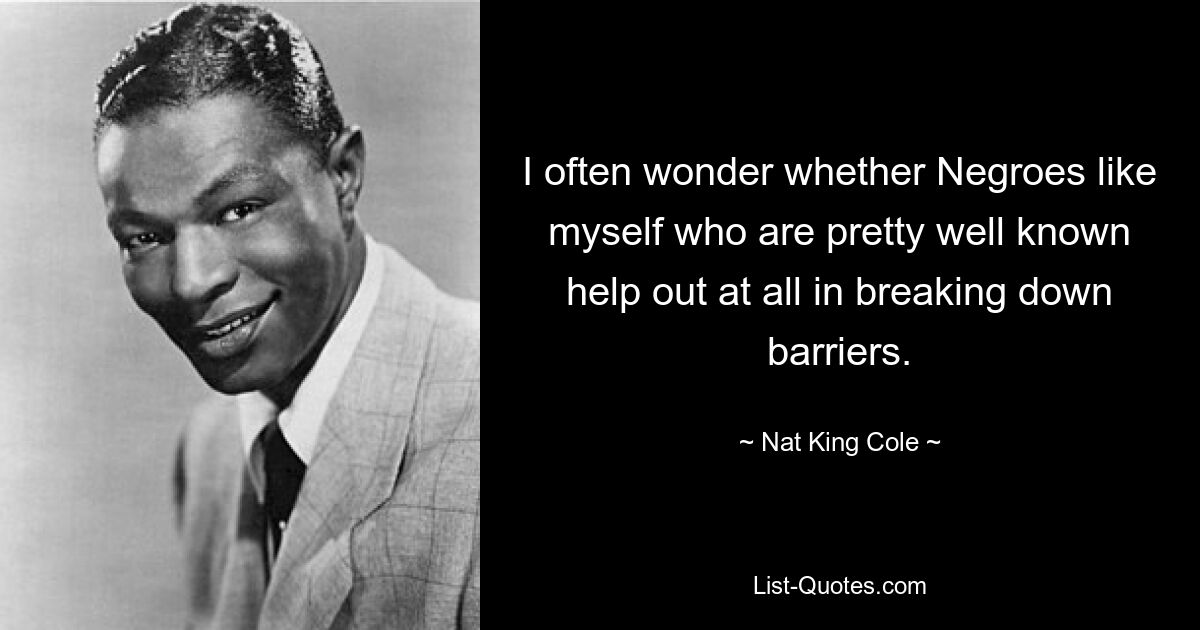 I often wonder whether Negroes like myself who are pretty well known help out at all in breaking down barriers. — © Nat King Cole