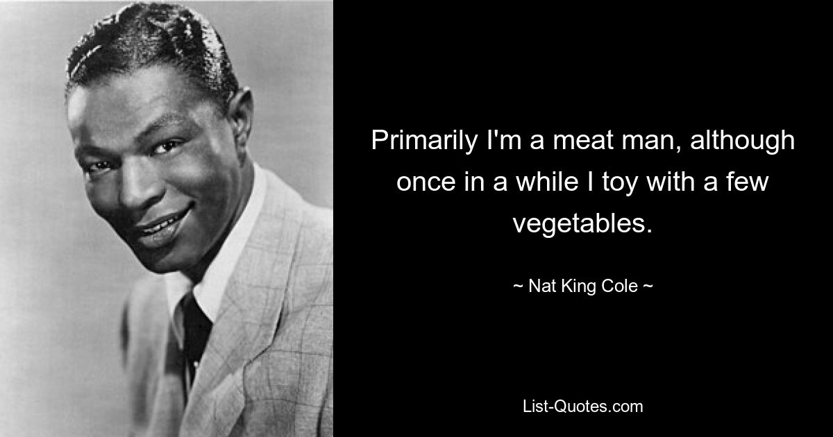 Primarily I'm a meat man, although once in a while I toy with a few vegetables. — © Nat King Cole