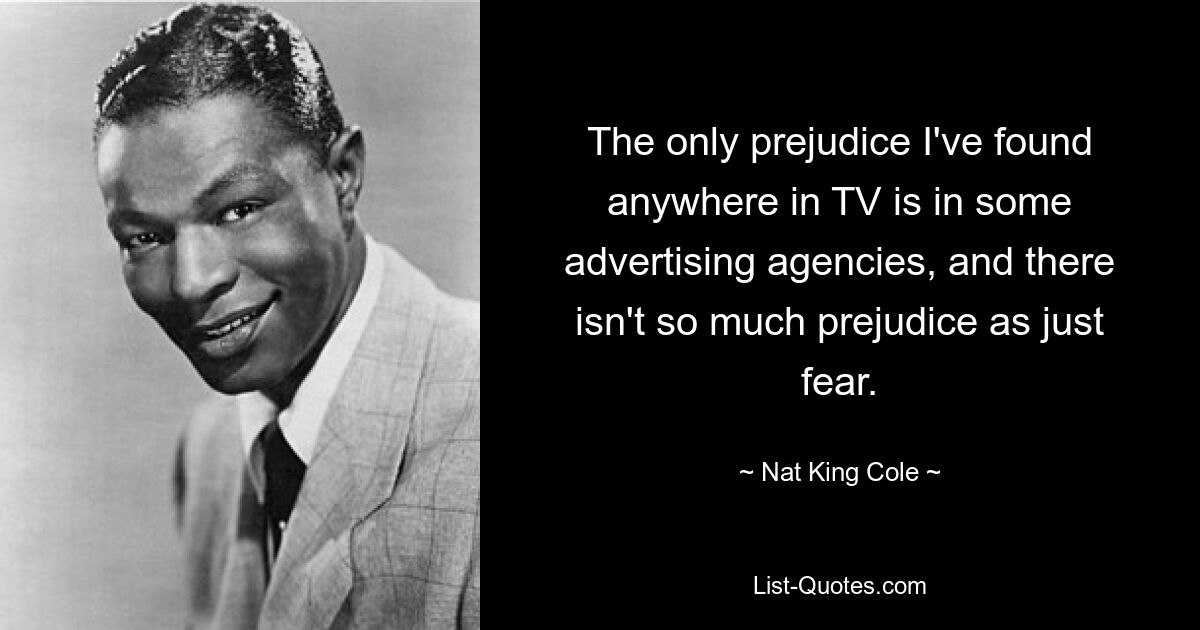 The only prejudice I've found anywhere in TV is in some advertising agencies, and there isn't so much prejudice as just fear. — © Nat King Cole