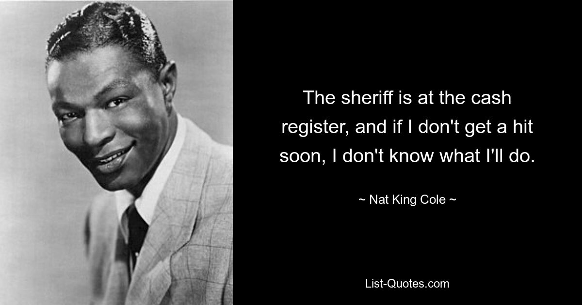 The sheriff is at the cash register, and if I don't get a hit soon, I don't know what I'll do. — © Nat King Cole