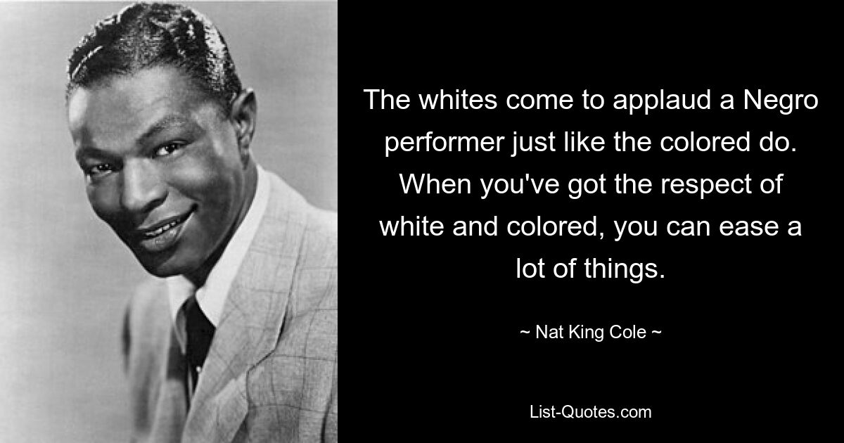 The whites come to applaud a Negro performer just like the colored do. When you've got the respect of white and colored, you can ease a lot of things. — © Nat King Cole