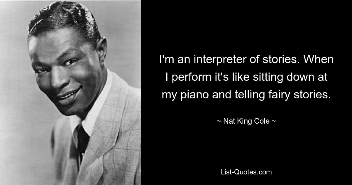 I'm an interpreter of stories. When I perform it's like sitting down at my piano and telling fairy stories. — © Nat King Cole