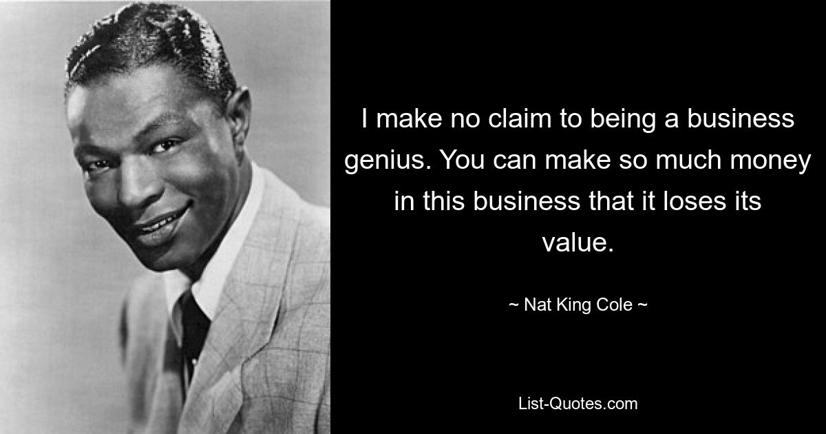 I make no claim to being a business genius. You can make so much money in this business that it loses its value. — © Nat King Cole