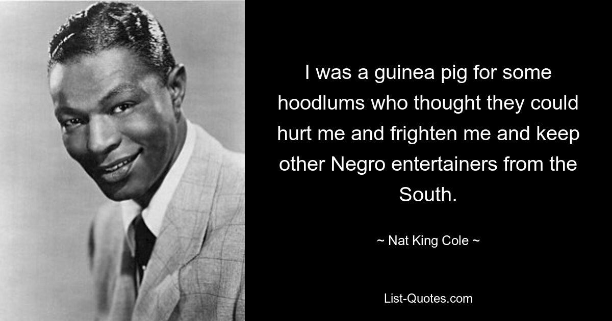 I was a guinea pig for some hoodlums who thought they could hurt me and frighten me and keep other Negro entertainers from the South. — © Nat King Cole