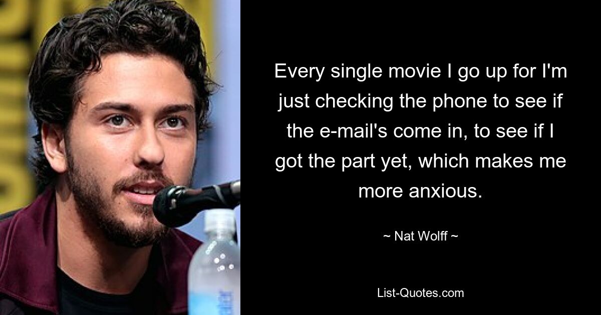 Every single movie I go up for I'm just checking the phone to see if the e-mail's come in, to see if I got the part yet, which makes me more anxious. — © Nat Wolff