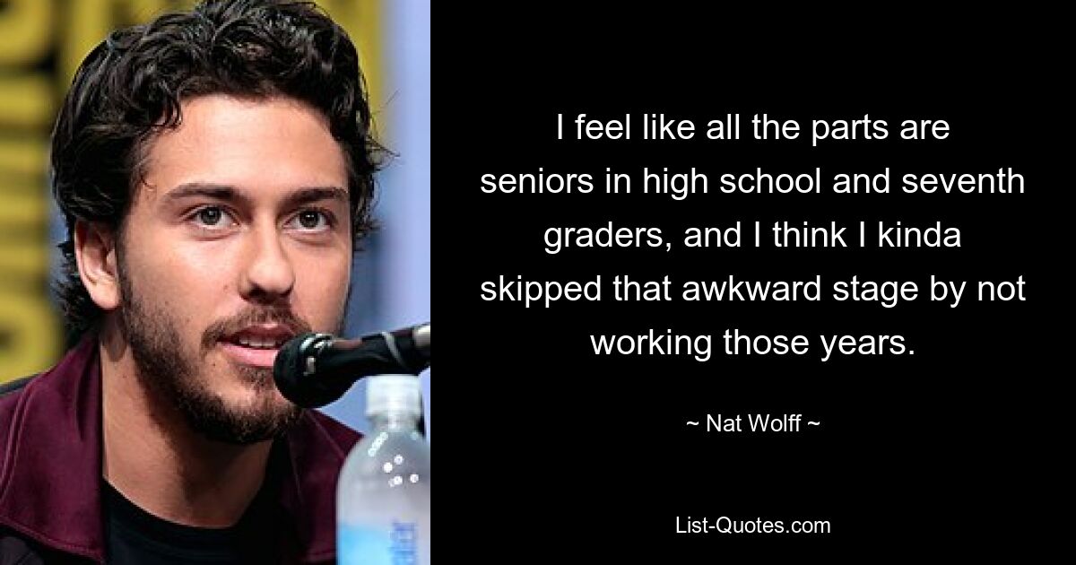 I feel like all the parts are seniors in high school and seventh graders, and I think I kinda skipped that awkward stage by not working those years. — © Nat Wolff