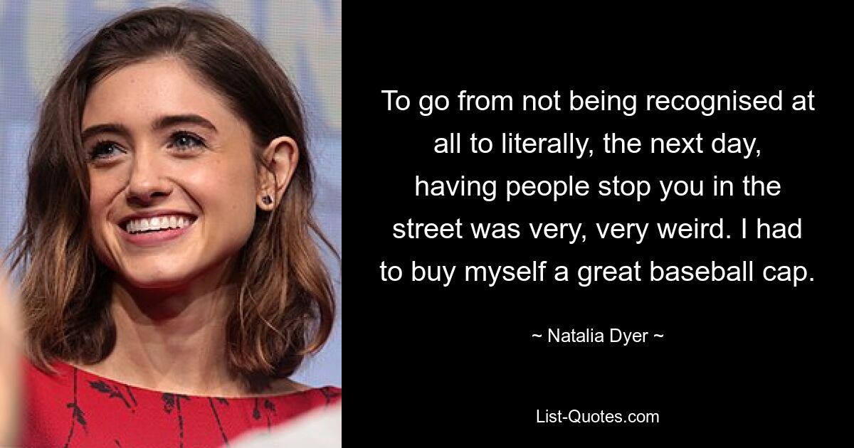 To go from not being recognised at all to literally, the next day, having people stop you in the street was very, very weird. I had to buy myself a great baseball cap. — © Natalia Dyer