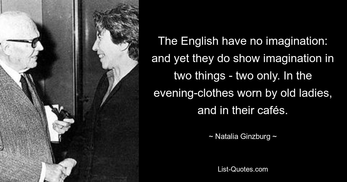 The English have no imagination: and yet they do show imagination in two things - two only. In the evening-clothes worn by old ladies, and in their cafés. — © Natalia Ginzburg