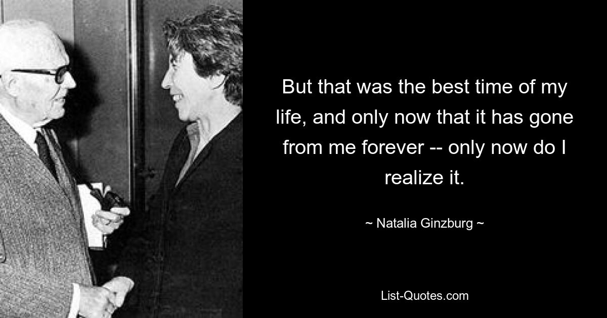 But that was the best time of my life, and only now that it has gone from me forever -- only now do I realize it. — © Natalia Ginzburg