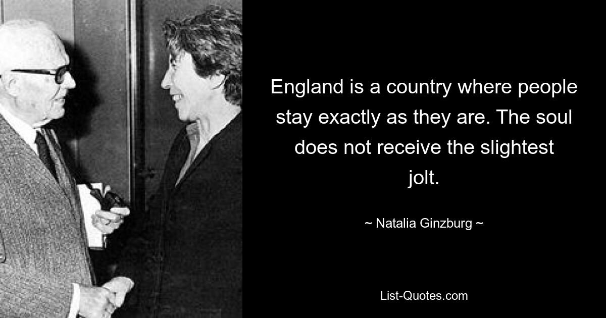 England is a country where people stay exactly as they are. The soul does not receive the slightest jolt. — © Natalia Ginzburg