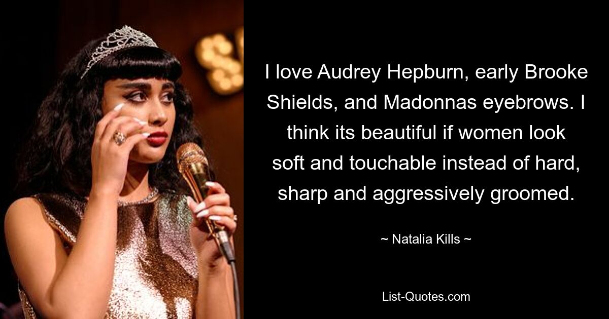 I love Audrey Hepburn, early Brooke Shields, and Madonnas eyebrows. I think its beautiful if women look soft and touchable instead of hard, sharp and aggressively groomed. — © Natalia Kills