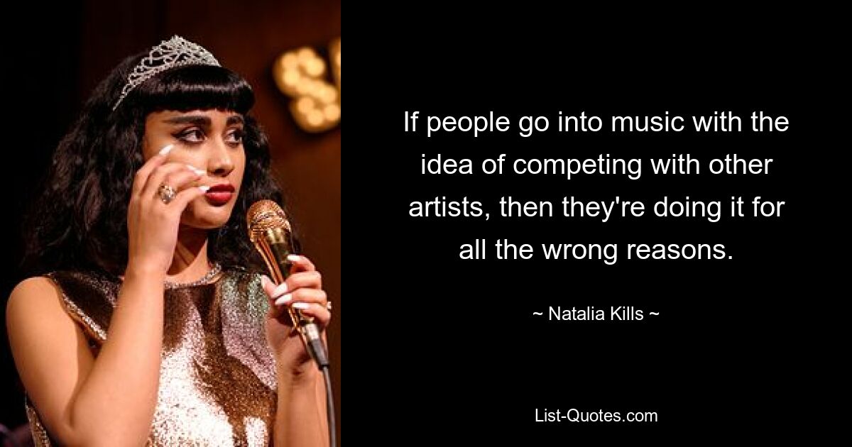 If people go into music with the idea of competing with other artists, then they're doing it for all the wrong reasons. — © Natalia Kills