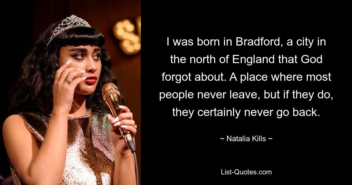 I was born in Bradford, a city in the north of England that God forgot about. A place where most people never leave, but if they do, they certainly never go back. — © Natalia Kills