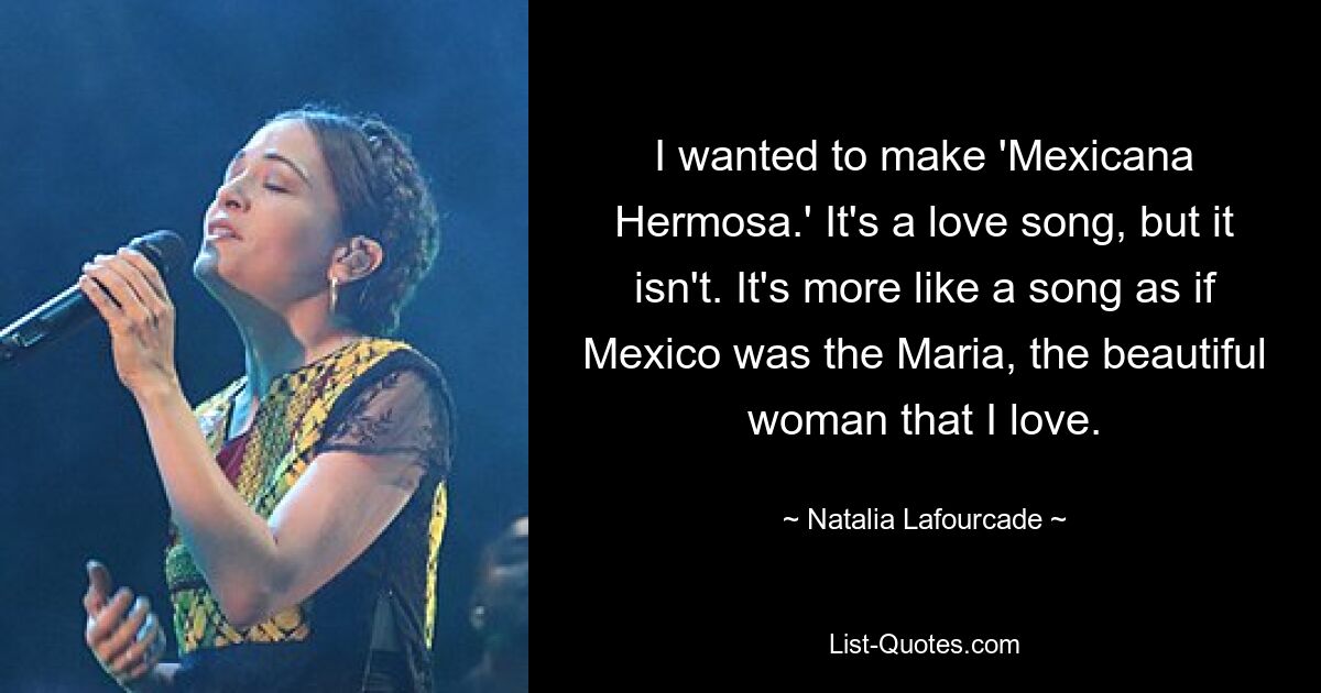 I wanted to make 'Mexicana Hermosa.' It's a love song, but it isn't. It's more like a song as if Mexico was the Maria, the beautiful woman that I love. — © Natalia Lafourcade