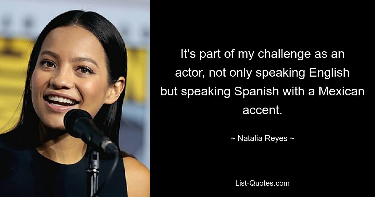 It's part of my challenge as an actor, not only speaking English but speaking Spanish with a Mexican accent. — © Natalia Reyes