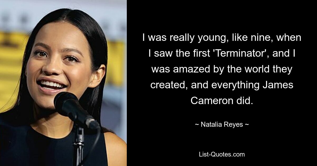 I was really young, like nine, when I saw the first 'Terminator', and I was amazed by the world they created, and everything James Cameron did. — © Natalia Reyes