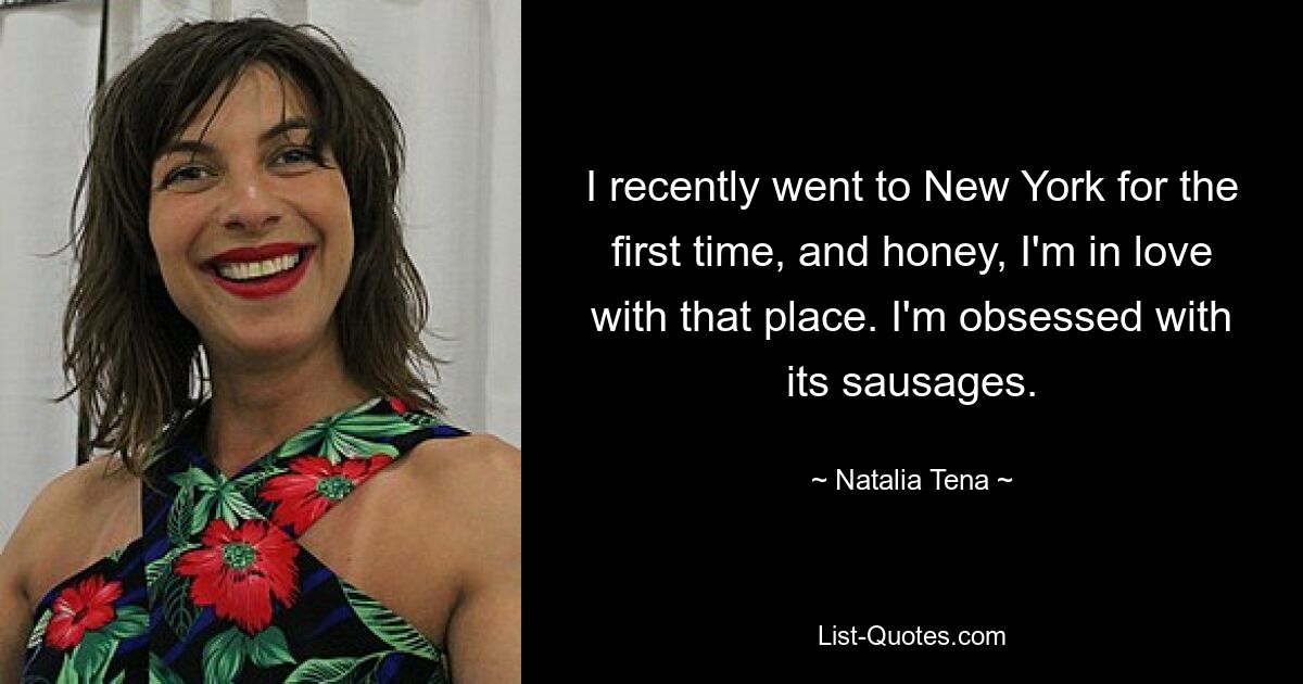 I recently went to New York for the first time, and honey, I'm in love with that place. I'm obsessed with its sausages. — © Natalia Tena