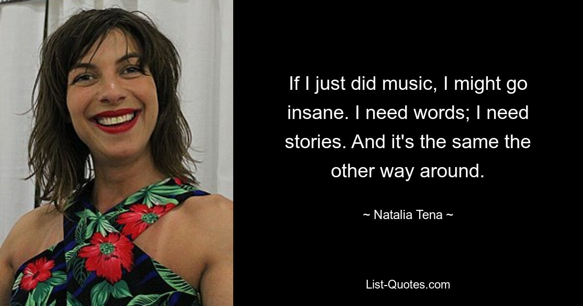 If I just did music, I might go insane. I need words; I need stories. And it's the same the other way around. — © Natalia Tena