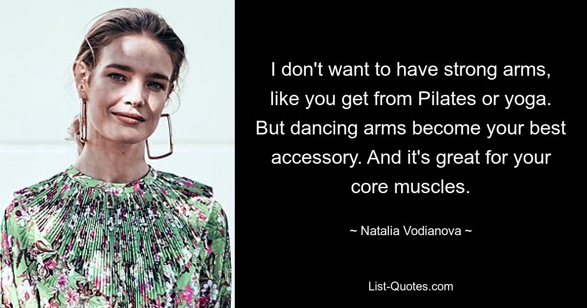 I don't want to have strong arms, like you get from Pilates or yoga. But dancing arms become your best accessory. And it's great for your core muscles. — © Natalia Vodianova