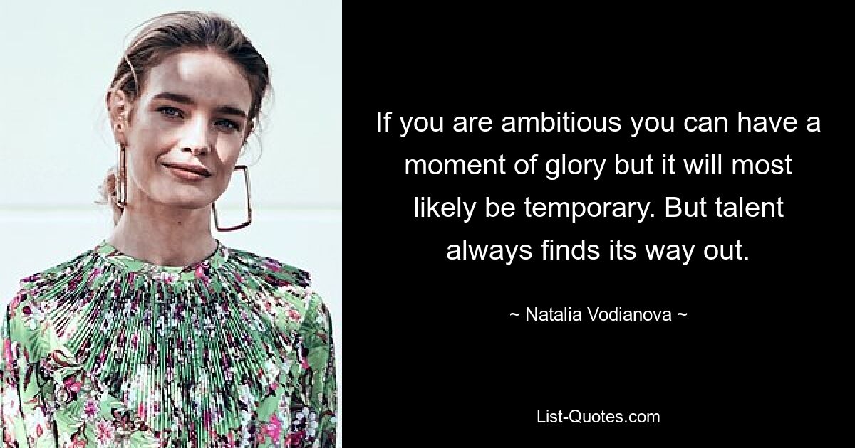 If you are ambitious you can have a moment of glory but it will most likely be temporary. But talent always finds its way out. — © Natalia Vodianova