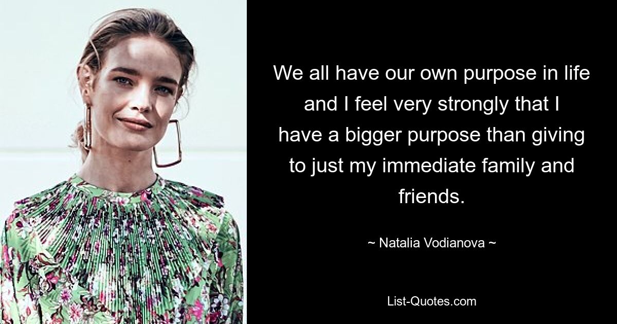 We all have our own purpose in life and I feel very strongly that I have a bigger purpose than giving to just my immediate family and friends. — © Natalia Vodianova