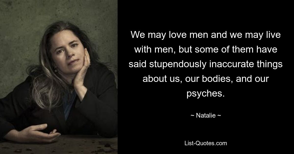 We may love men and we may live with men, but some of them have said stupendously inaccurate things about us, our bodies, and our psyches. — © Natalie