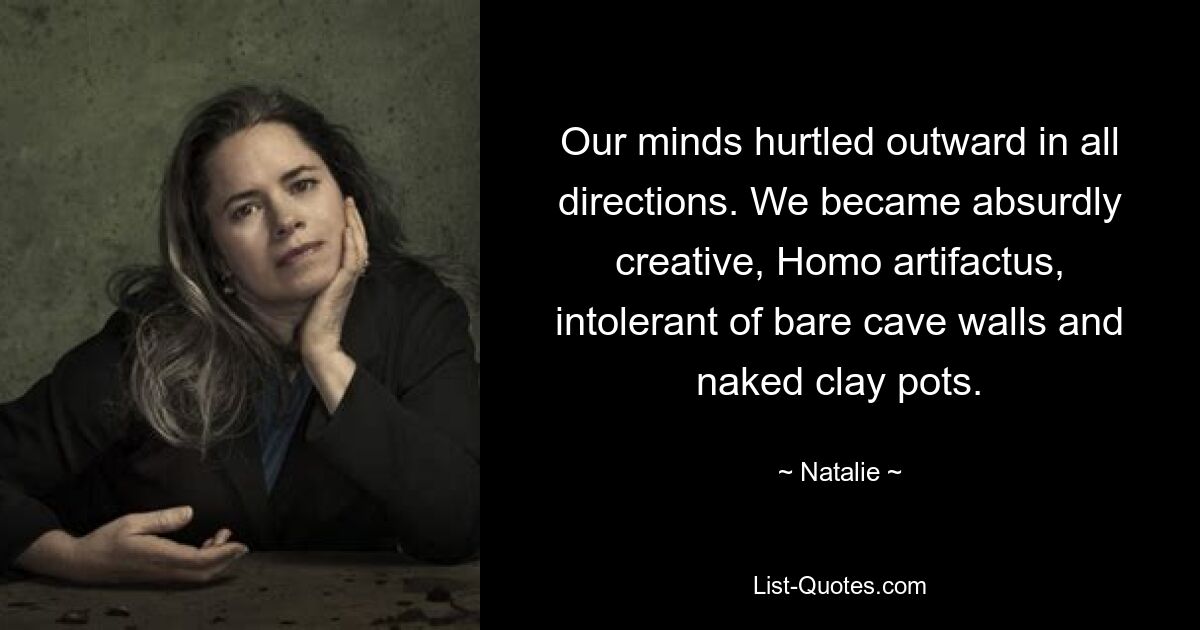 Our minds hurtled outward in all directions. We became absurdly creative, Homo artifactus, intolerant of bare cave walls and naked clay pots. — © Natalie