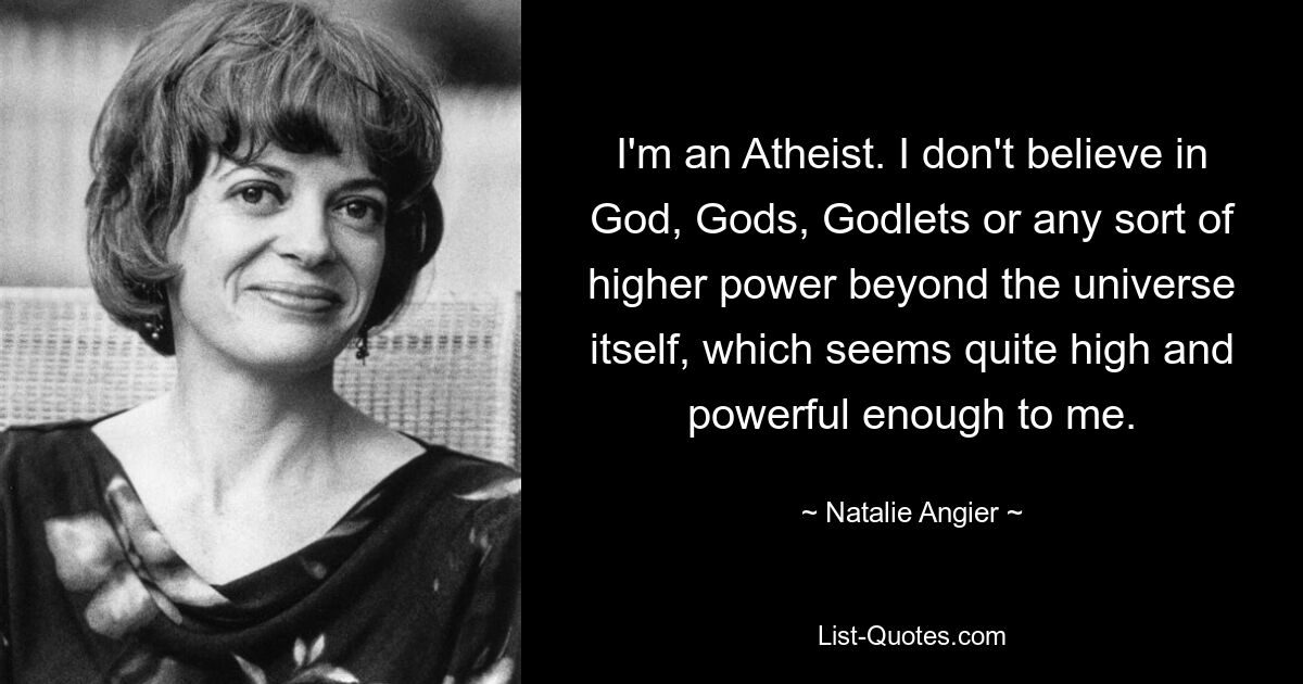 I'm an Atheist. I don't believe in God, Gods, Godlets or any sort of higher power beyond the universe itself, which seems quite high and powerful enough to me. — © Natalie Angier