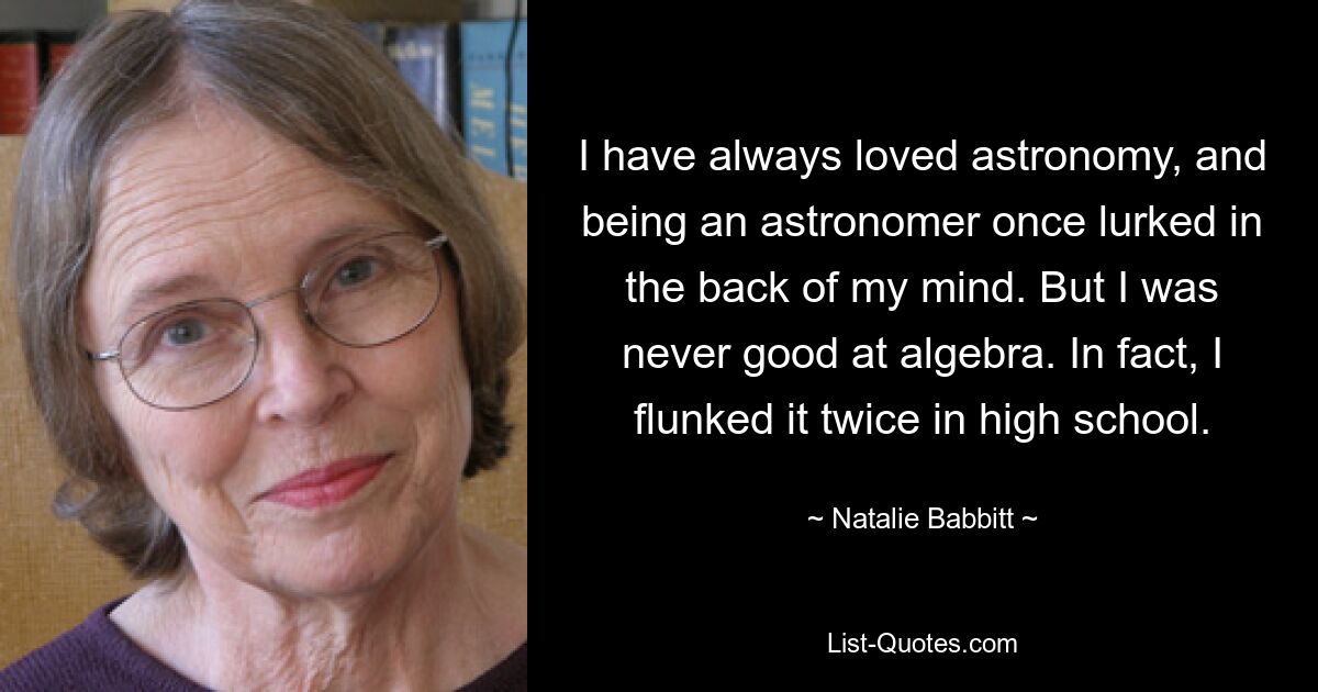 I have always loved astronomy, and being an astronomer once lurked in the back of my mind. But I was never good at algebra. In fact, I flunked it twice in high school. — © Natalie Babbitt