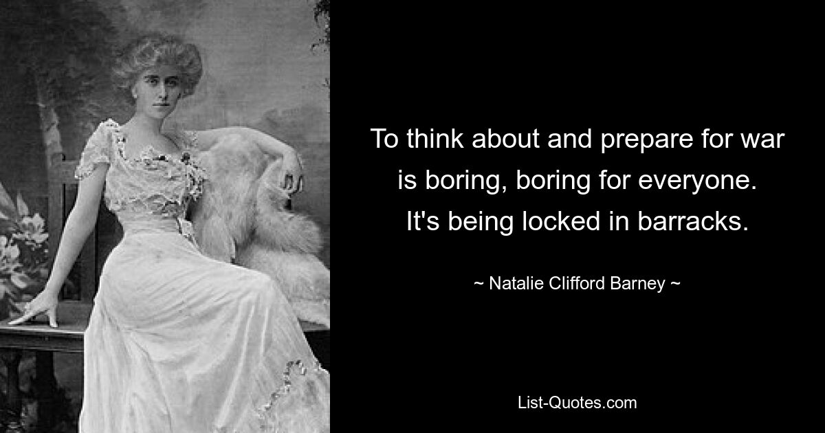 To think about and prepare for war is boring, boring for everyone. It's being locked in barracks. — © Natalie Clifford Barney