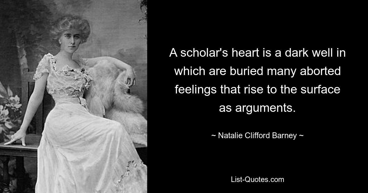 A scholar's heart is a dark well in which are buried many aborted feelings that rise to the surface as arguments. — © Natalie Clifford Barney