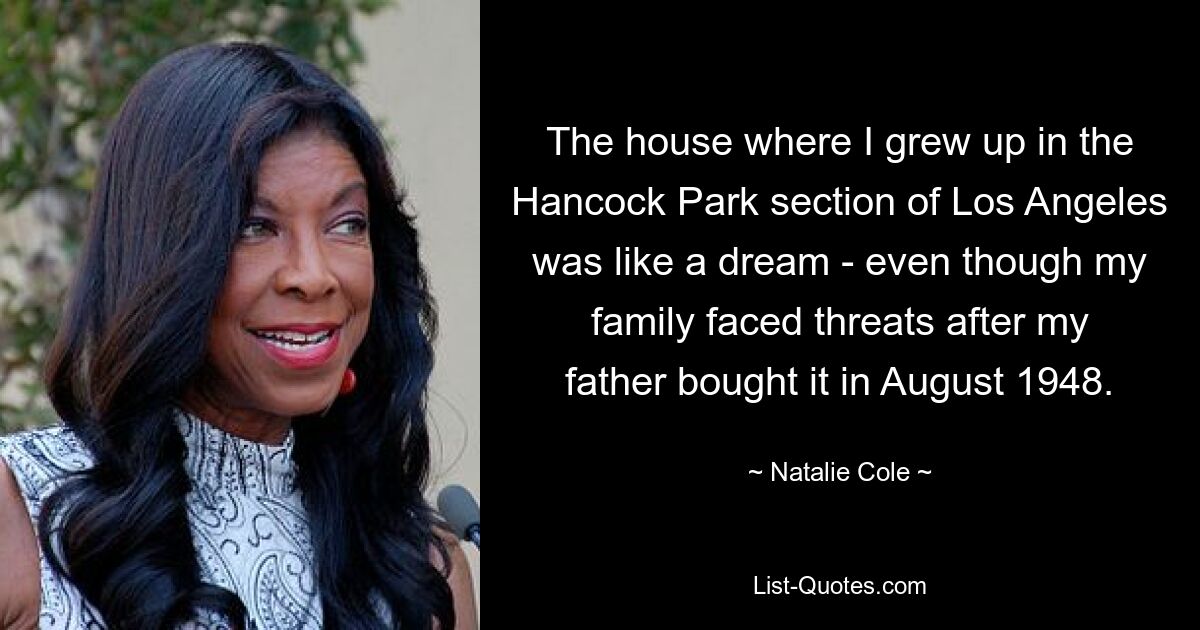 The house where I grew up in the Hancock Park section of Los Angeles was like a dream - even though my family faced threats after my father bought it in August 1948. — © Natalie Cole