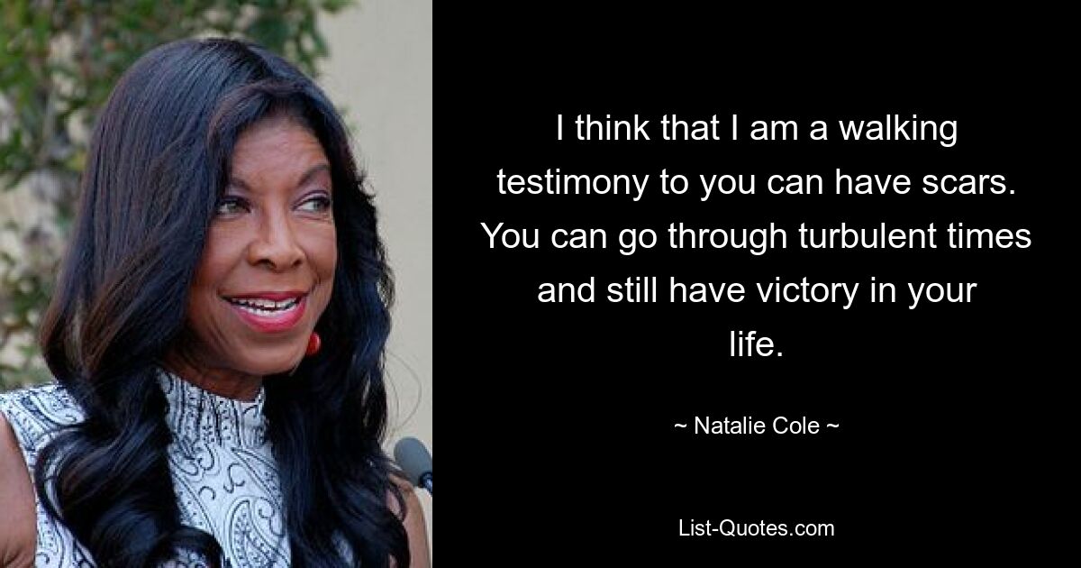 I think that I am a walking testimony to you can have scars. You can go through turbulent times and still have victory in your life. — © Natalie Cole