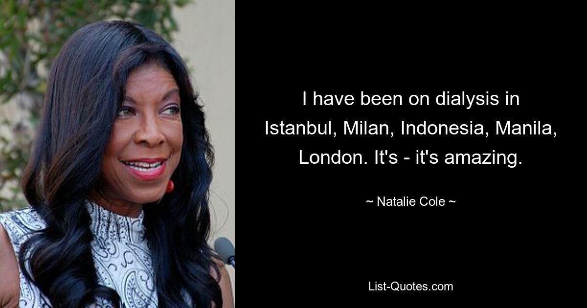 I have been on dialysis in Istanbul, Milan, Indonesia, Manila, London. It's - it's amazing. — © Natalie Cole