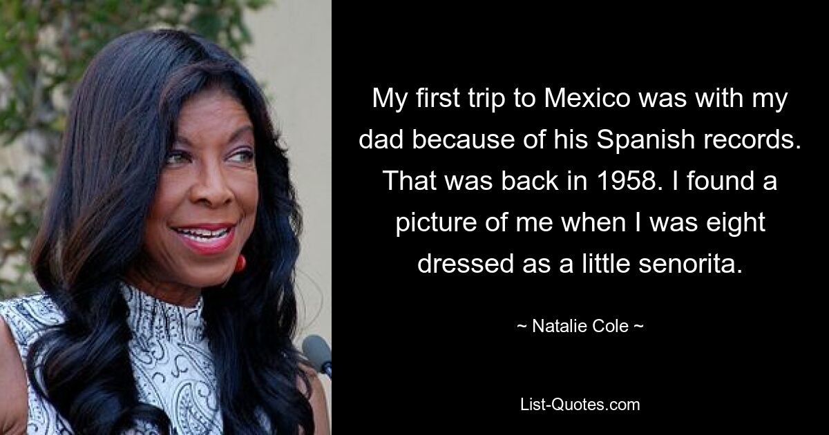 My first trip to Mexico was with my dad because of his Spanish records. That was back in 1958. I found a picture of me when I was eight dressed as a little senorita. — © Natalie Cole