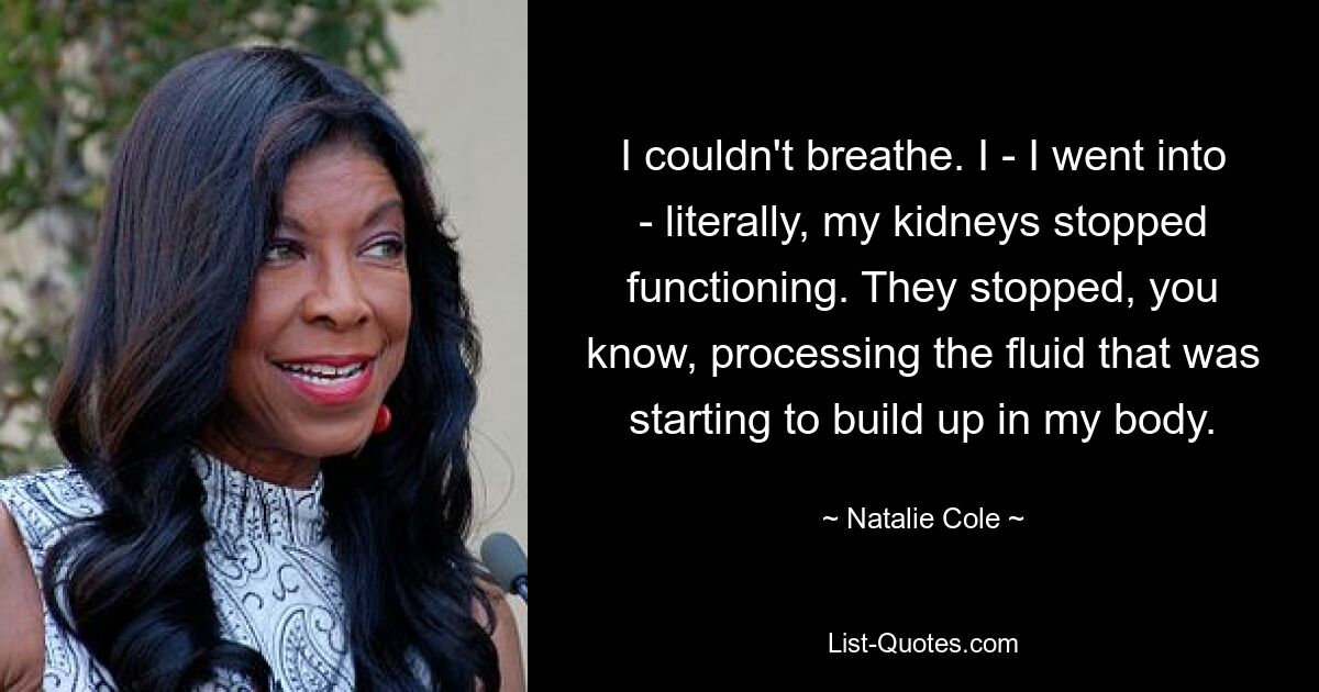 I couldn't breathe. I - I went into - literally, my kidneys stopped functioning. They stopped, you know, processing the fluid that was starting to build up in my body. — © Natalie Cole