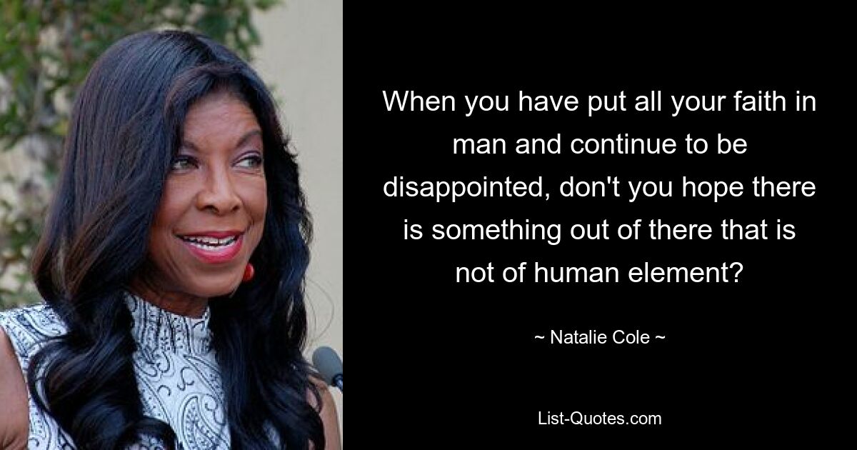 When you have put all your faith in man and continue to be disappointed, don't you hope there is something out of there that is not of human element? — © Natalie Cole