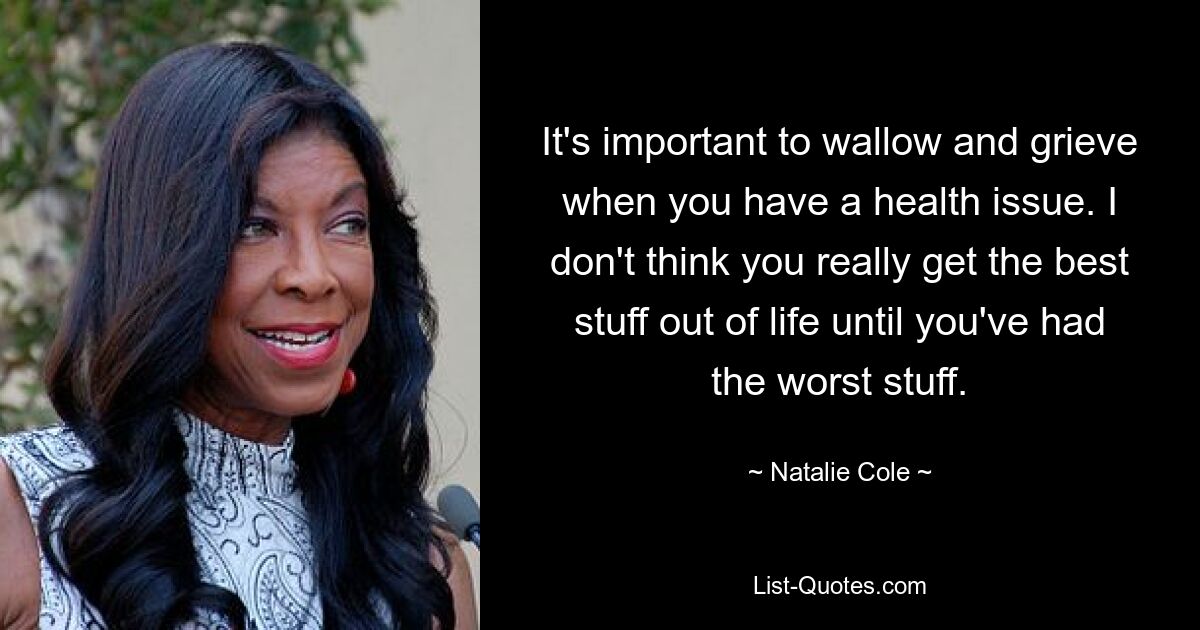 It's important to wallow and grieve when you have a health issue. I don't think you really get the best stuff out of life until you've had the worst stuff. — © Natalie Cole