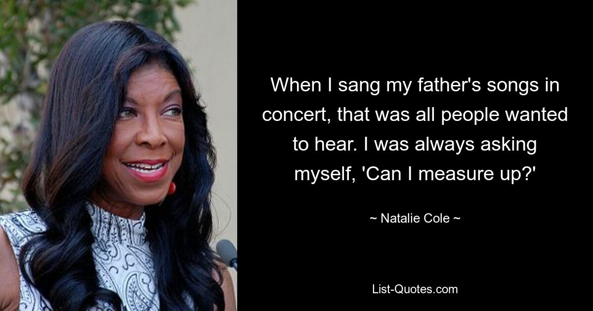 When I sang my father's songs in concert, that was all people wanted to hear. I was always asking myself, 'Can I measure up?' — © Natalie Cole