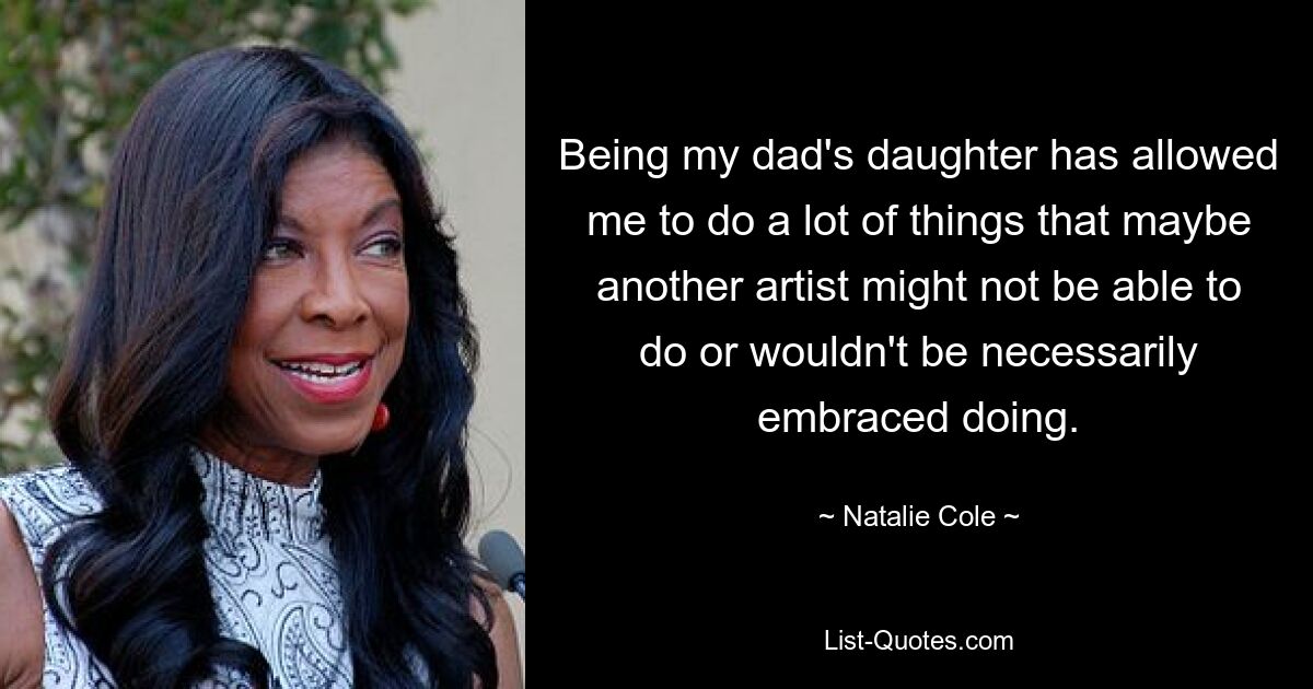 Being my dad's daughter has allowed me to do a lot of things that maybe another artist might not be able to do or wouldn't be necessarily embraced doing. — © Natalie Cole