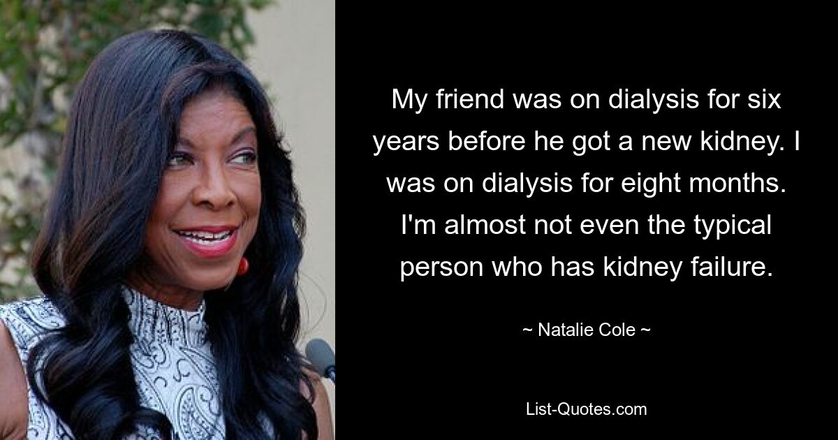 My friend was on dialysis for six years before he got a new kidney. I was on dialysis for eight months. I'm almost not even the typical person who has kidney failure. — © Natalie Cole