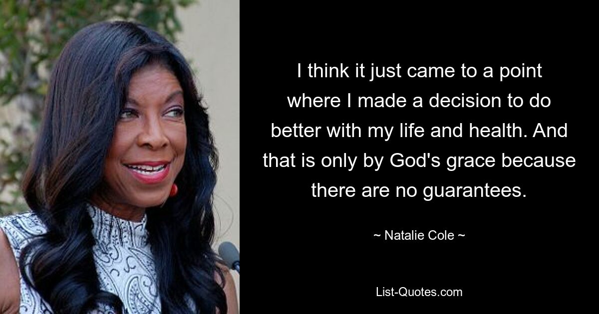 I think it just came to a point where I made a decision to do better with my life and health. And that is only by God's grace because there are no guarantees. — © Natalie Cole