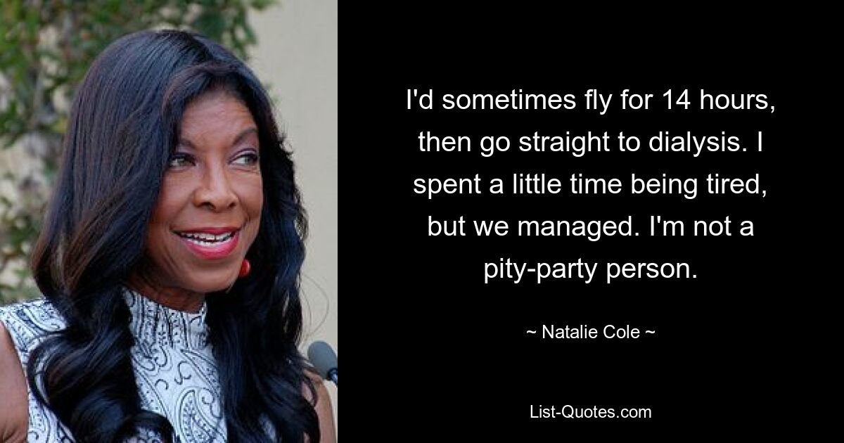 I'd sometimes fly for 14 hours, then go straight to dialysis. I spent a little time being tired, but we managed. I'm not a pity-party person. — © Natalie Cole