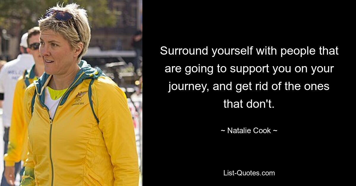 Surround yourself with people that are going to support you on your journey, and get rid of the ones that don't. — © Natalie Cook