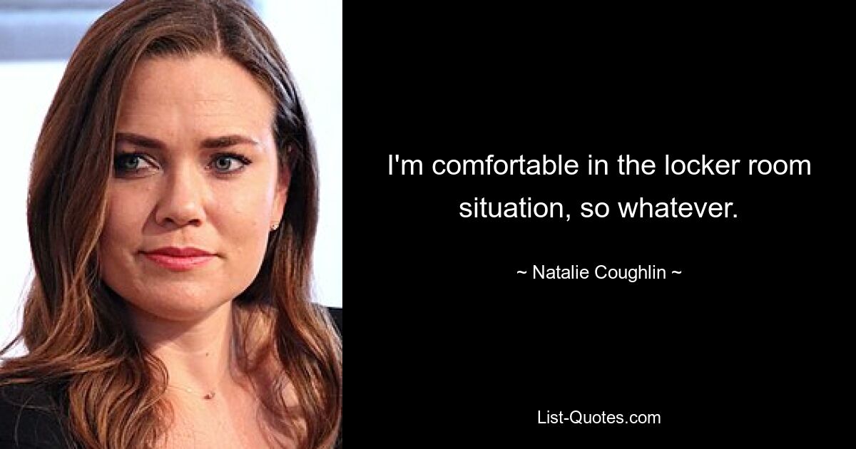 I'm comfortable in the locker room situation, so whatever. — © Natalie Coughlin