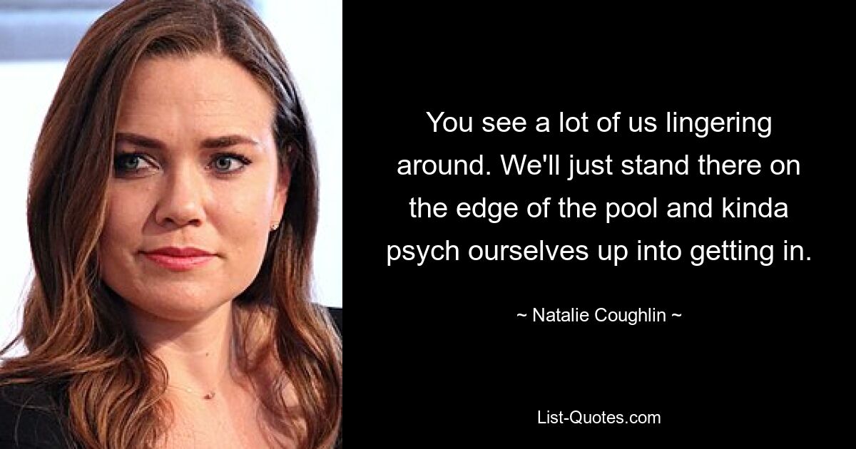 You see a lot of us lingering around. We'll just stand there on the edge of the pool and kinda psych ourselves up into getting in. — © Natalie Coughlin