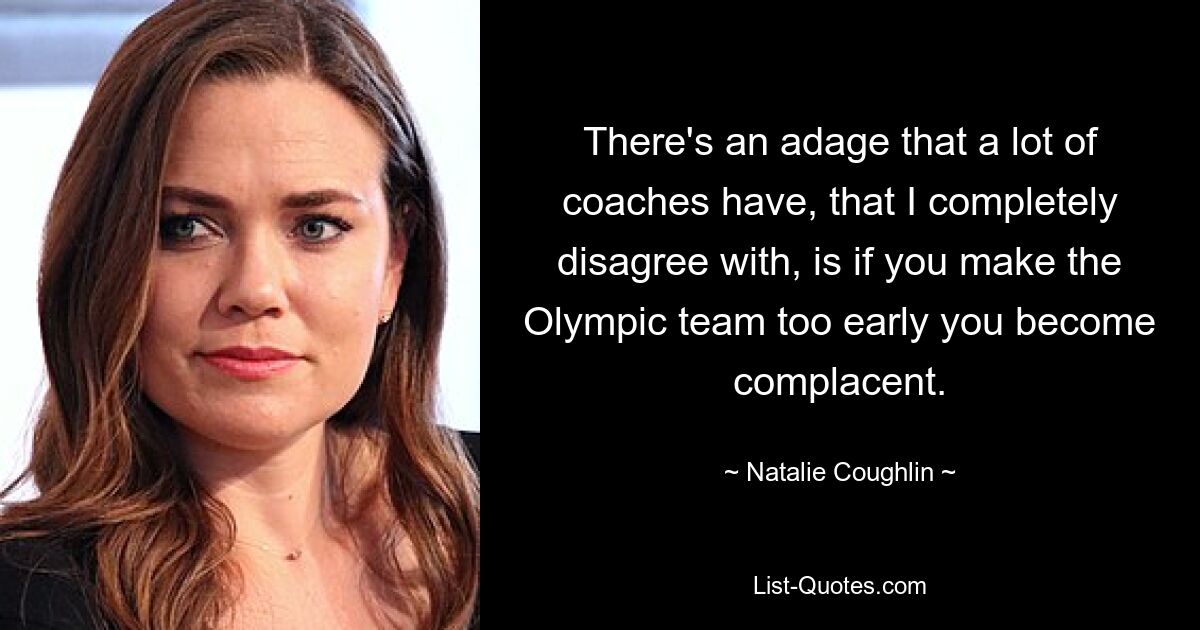 There's an adage that a lot of coaches have, that I completely disagree with, is if you make the Olympic team too early you become complacent. — © Natalie Coughlin