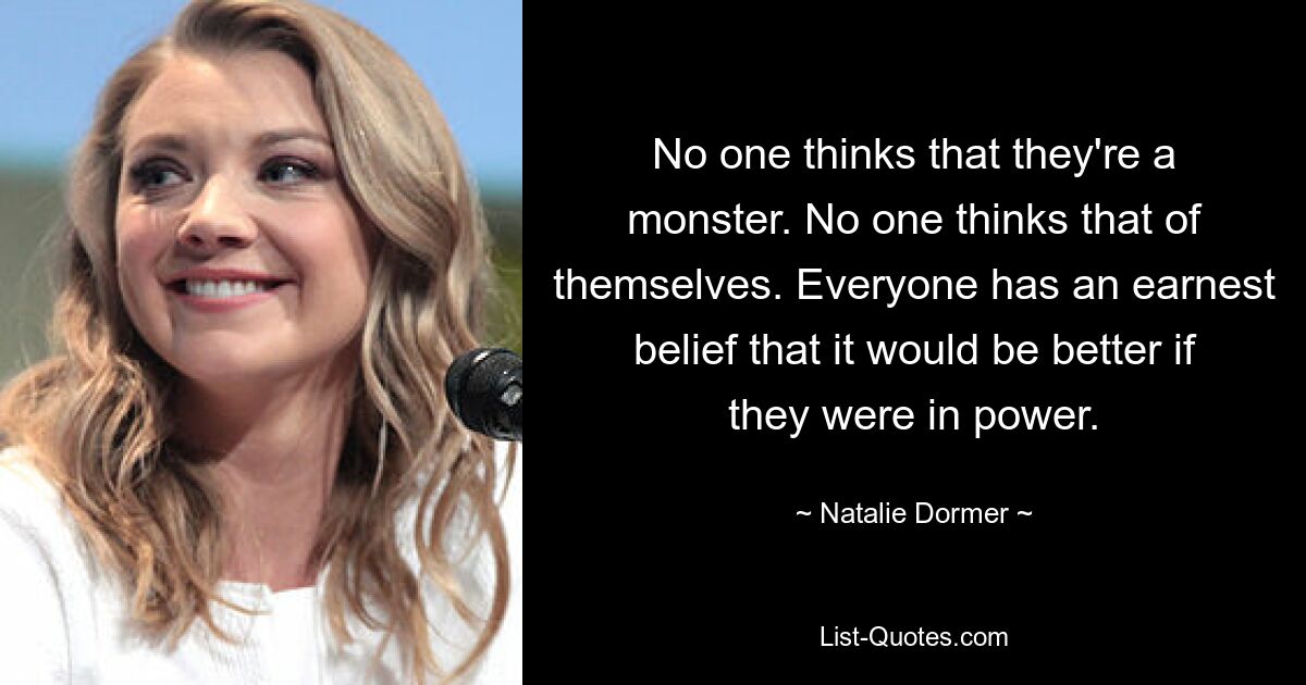 No one thinks that they're a monster. No one thinks that of themselves. Everyone has an earnest belief that it would be better if they were in power. — © Natalie Dormer